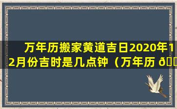 万年历搬家黄道吉日2020年12月份吉时是几点钟（万年历 🐅 搬 🐯 家黄道吉日2020年12月份吉时是几点钟开始）